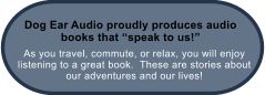 As you travel, commute, or relax, you will enjoy listening to a great book.  These are stories about our adventures and our lives! Dog Ear Audio proudly produces audio books that speak to us!